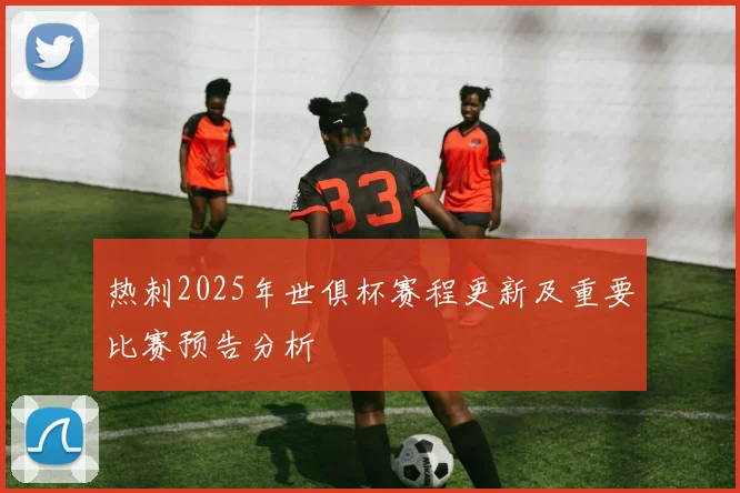热刺2025年世俱杯赛程更新及重要比赛预告分析