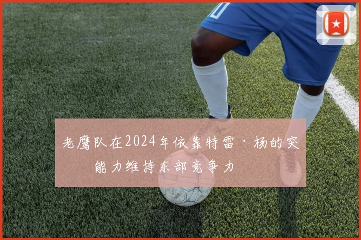 老鹰队在2024年依靠特雷·杨的突破能力维持东部竞争力