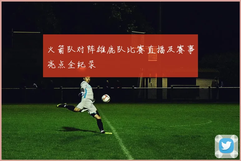 火箭队对阵雄鹿队比赛直播及赛事亮点全纪录